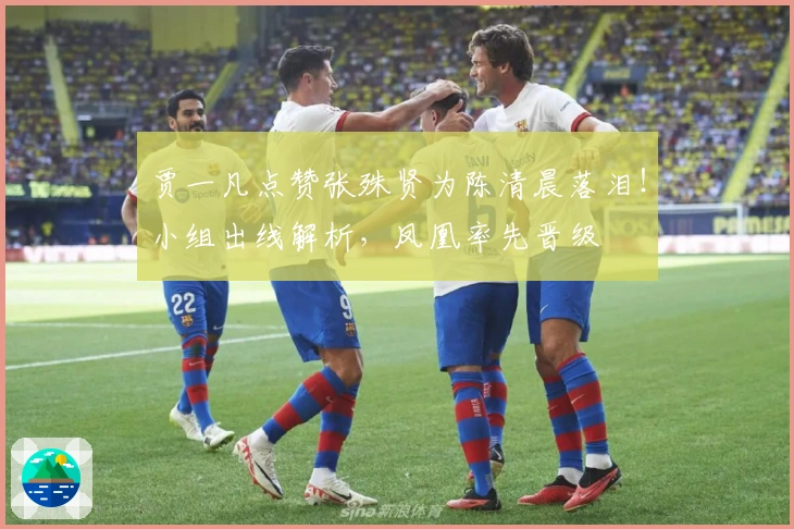 贾一凡点赞张殊贤为陈清晨落泪！小组出线解析，凤凰率先晋级