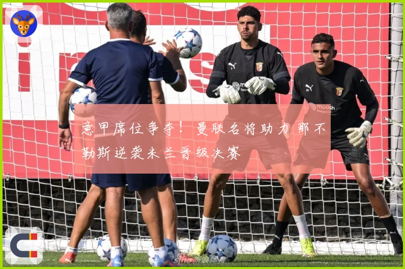 意甲席位争夺！曼联名将助力 那不勒斯逆袭米兰晋级决赛