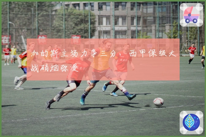 加的斯主场力争三分，西甲保级大战硝烟弥漫