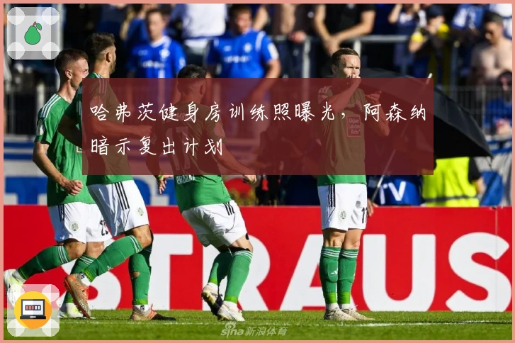 哈弗茨健身房训练照曝光，阿森纳暗示复出计划