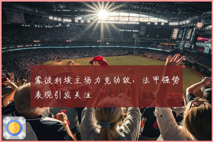 蒙彼利埃主场力克劲敌，法甲强势表现引发关注