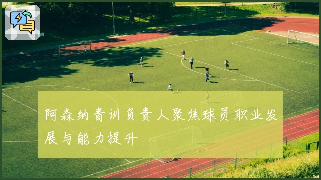 阿森纳青训负责人聚焦球员职业发展与能力提升