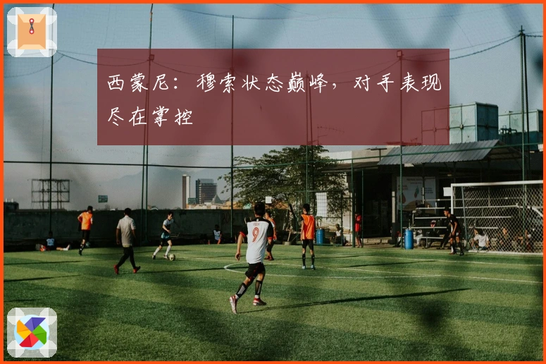 西蒙尼：穆索状态巅峰，对手表现尽在掌控