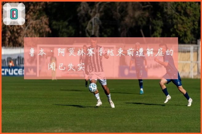 鲁本·阿莫林赛季结束前遭解雇的传闻已失实