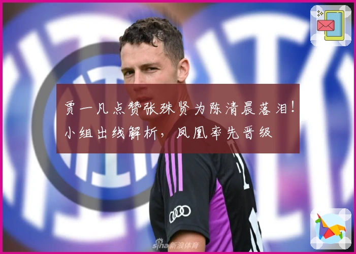 贾一凡点赞张殊贤为陈清晨落泪！小组出线解析，凤凰率先晋级