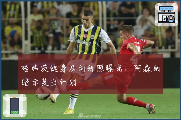 哈弗茨健身房训练照曝光，阿森纳暗示复出计划