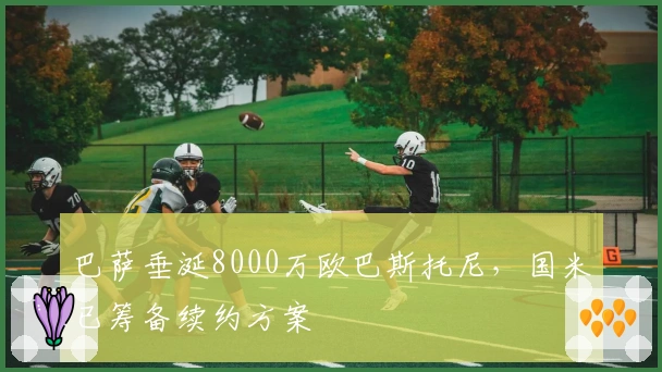 巴萨垂涎8000万欧巴斯托尼，国米已筹备续约方案