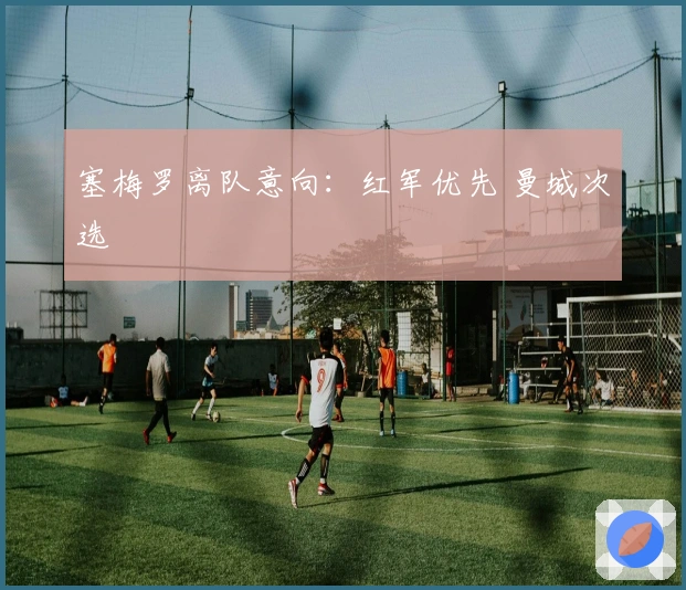 塞梅罗离队意向：红军优先 曼城次选