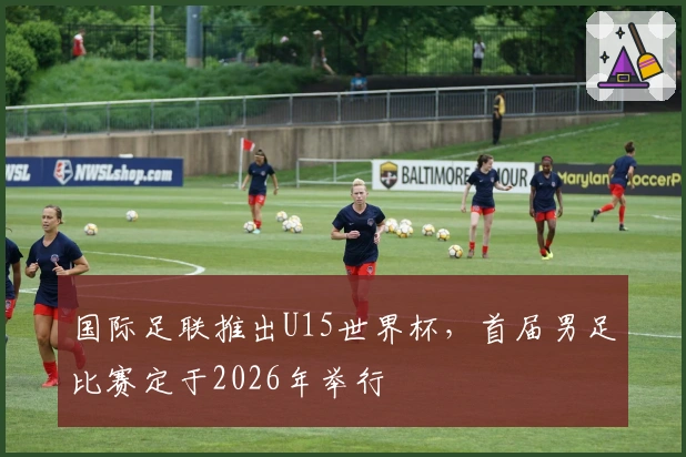 国际足联推出U15世界杯，首届男足比赛定于2026年举行